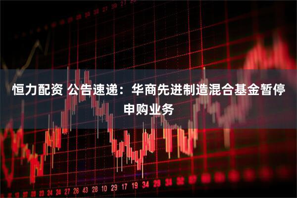 恒力配资 公告速递：华商先进制造混合基金暂停申购业务