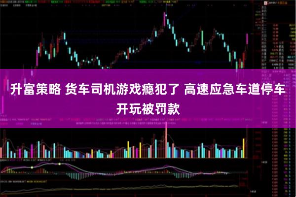 升富策略 货车司机游戏瘾犯了 高速应急车道停车开玩被罚款