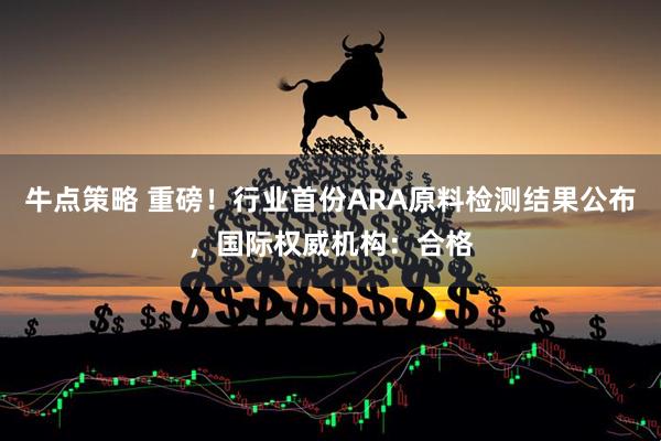 牛点策略 重磅！行业首份ARA原料检测结果公布，国际权威机构：合格