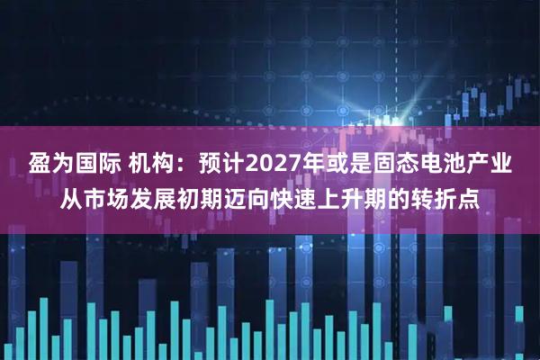 盈为国际 机构：预计2027年或是固态电池产业从市场发展初期迈向快速上升期的转折点