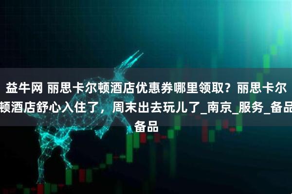 益牛网 丽思卡尔顿酒店优惠券哪里领取?丽思卡尔顿酒店舒心入住了,周末出去玩儿了_南京_服务_备品