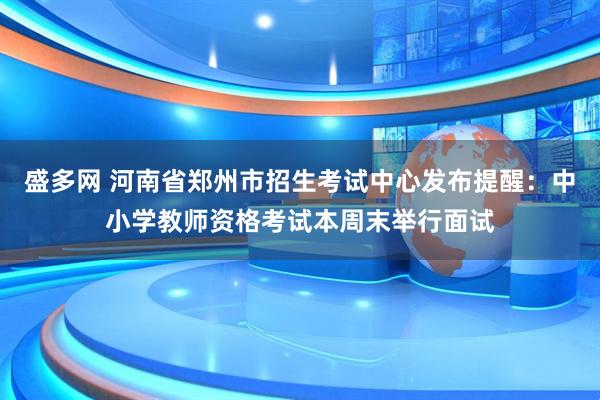盛多网 河南省郑州市招生考试中心发布提醒：中小学教师资格考试本周末举行面试